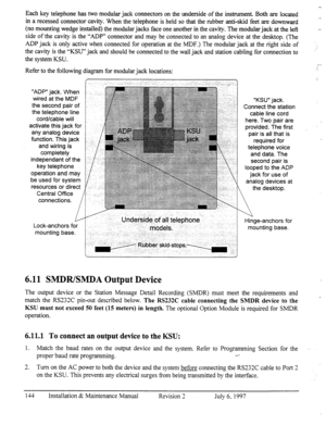 Page 151“ADP” jack. When 
wired at the MDF 
the second pair of 
the telephone line 
cord/cable will 
activate this jack for 
any analog device 
function. This jack 
and wiring is 
completely 
independant of the 
key telephone 
operation and may 
be used for system 
resources or direct 
Central Office 
connections. 
Refer to the following diagram for modular jack locations: 
f-. ,,, 
Each key telephone has two modular jack connectors on the underside of the instrument. Both are located 
in a recessed connector...