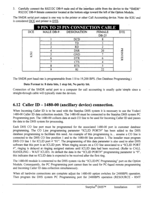 Page 152-. 3. Carefully connect the RS232C DB-9 male end of the inierface cable from the device to the “SMDR” 
RS232C DB-9 female connector located at the bottom edge toward the left of the Option Module. 
The SMDR serial port output is one way to the printer or other Call Accounting device. Note: the KSU end 
is considered DCE and printer is DTE. 
L 
DCE MALE DB-9 DESIGNATION FEMALE. DTE 
DB-25 ’ 
1 DCD 8 
2 TD 3 
3 RD 2 
2 4 DSR 20 
iz 
bi 5 GND 7 
5 
6 DTR 6 $ 
7 CTS 4 
8 RTS 5 
9 RI 22 
The SMDR port baud...