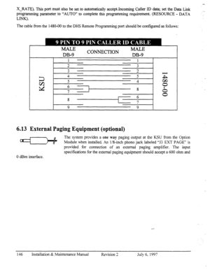 Page 153X-RATE). This port must also be set to automatically acc&t.Jncoming Caller ID data; set the Data Link 
programming parameter to “AUTO” to complete this programming requirement. (RESOURCE - DATA 
LINK). 
The cable from the 1480-00 to the DHS Remote Programming port should be conf@red as follows: 
MALE 
m-9 CONNECTION z; 
6.13 External Paging Equipment (optional) 
Cd 
The system provides a one way paging output at the KSU fi-om the Option 
Module when instailed. An 1/8-&h phono jack labeled “53 EXT PAGE”...