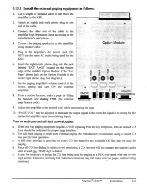 Page 1546.13.1 Install the external paging equipment as’fobvs: 
1. 
3 
h. 
3. 
4. 
5. 
6. 
7. 
8. 
9. 
10. 
Cut a length of shielded cable to run fYom the 
amplifier to the KSU. 
Attach an eighth inch male phono plug to one 
end of the cable. 
Connect the other end of the cable to the 
amplifier high-impedance input according to the 
manufacturer’s instructions. 
Connect the paging speaker(s) to the amplifier 
using speaker cable. 
Plug in the amplifier’s AC power cord. DO 
NOT use the same AC outlet being used...