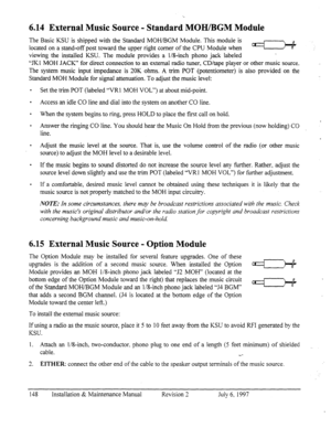 Page 1556.14 External Music Source - Standard MOHIBGM Module 
The Basic KSU is shipped with the Standard MOH/BGM Module. This module is 
located on a stand-off post toward the upper right corner of the CPU Module when c1-I -: 
viewing the installed KSU. The module provides a l/S-inch phono jack labeled 
“JKI MOH JACK” for direct connection to an external radio tuner, CD/tape player or other music source. 
The system music input impedance is 20K ohms. A trim POT (potentiometer) is also provided on the 
Standard...