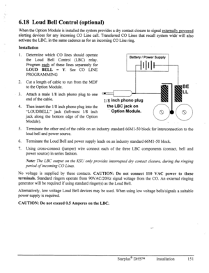 Page 1586.18 Loud Bell Control (optional) 
When the Option Module is installed the system provides a dry contact closure to signal externallv nowered 
alerting devices for any incoming CO Line call. Transferred CO Lines that recall system wide‘ will also 
activate the LBC, in the same cadence as for an incoming CO Line ring. 
Installation 
1. Determine which CO lines should operate 
the Loud Bell Control (LBC) relay. 
Program & of these lines separately for 
LOUD BELL = Y. See CO LINE 
PROGRAMMING 
1 Battery I...