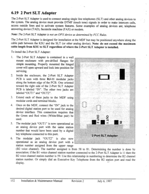 Page 159. . 
6.19 2 Port SLT Adapter 
The 2-Port SLT Adapter is used to connect analog single line telephones (SLT) and other analog devices to 
the system. The analog device must provide DTMF (touch tone) signals in order to make intercom calls, 
access outside lines and to activate system features. Some examples of analog devices are; telephone 
answering device (TAD), facsimile machine (FAX) or modem. 
Note: The 2-Port SLT Adapter is not an OPX device as determined by FCC Rules. 
The 2-Port SLT Adapter is...