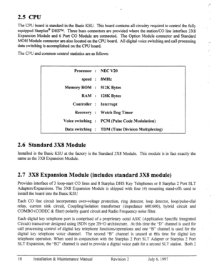 Page 172.5 CPU 
The CPU board is standard in the Basic KSU. This board contains all circuitry required to control the tilly 
equipped Starplus@ DHS TM. Three buss connectors are provided where the station/CO line interface 3X8 
Expansion Module and 6 Port CO Module are connected. The Option Module connector and Standard 
MOH Module connec@r.are also located on the CPU board. All digital voice switching and call processing 
data switching is accomplished on the CPU board. 
The CPU and common control statistics...