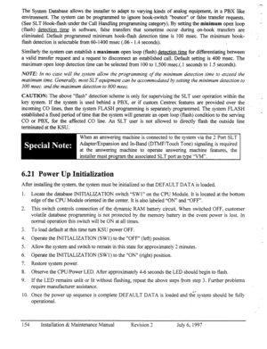 Page 161The System Database allows the installer to adapt to varying kinds of analog equipment, in a PBX like 
environment. The system can be programmed to ignore hook-switch “bounce” or false transfer requests. 
(See SLT Hook-flash under the Call Handling programming category). By setting the minimum open loop 
(flash) detection time in software, false transfers that sometime occur during on-hook transfers are 
eliminated. Default programmed minimum hook-flash detection time is 100 msec. The minimum hook-...