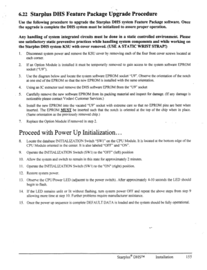 Page 1626.22 Starplus DHS Feature Package Upgrade Procedure 
Use the following procedure to upgrade the Starplus DHS system Feature package software. Once 
the upgrade is complete the DHS system must be initialized to assure proper operation. 
Any handling of system integrated circuits must be done in a static controlled environment. Please 
use satisfactory static preventive practices while handling system components and while working on 
the Starplus DHS system KSU with cover removed. (USE A STATIC WRIST...