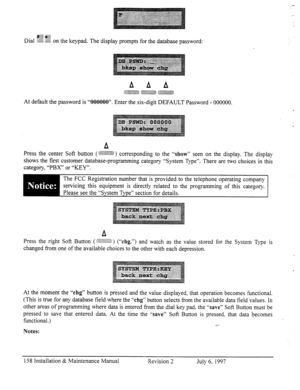 Page 165Dial ~~~~ 
,,~&$~~~ $Qg on the keypad. The ‘display prompts for the database password: 
At default the password is “000000”. Enter the six-digit DEFAULT Password - 000000. 
A 
press the center Soft button (~~~~~~~) co~esponding to the “show Sean on the display. The display 
shows the first customer database-programming category “System Type”. There are two choices in this 
category, “PBX” or “KEY”. 
The FCC Registration number that is provided to the telephone operating company 
servicing this equipment...