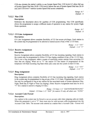 Page 171COS also dictates the station’s ability to use System Speed Dial. COS levels O-5 allow full use 
of System Speed Dial bins 20-99. COS level 6 allows the use of System Speed Dial bins 20-39 
only and COS level 7 restricts System Speed Dial access completely. 
Range :O-7 
Default : 0 
752.2 Nite COS 
Description: 
Reference the description above for qualities of COS programming. Nite COS specifically 
allows the programmer to assign a different mode of operation to any station for system Night 
Mode...