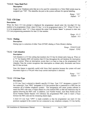 Page 173752.12 Voice Mail Port 1.. 
Description: 
Single Line Telephone ports that are to be used for connection to a Voice Mail system must be 
assigned type “VM”. This identifies the port to the system software for special handling. 
s-.- 
. 
7.5.3 CO Line 
Range-: ” Y/N ” 
Default : “N” 
c 
Description: 
When the Show CO Line prompt is displayed the programmer should enter the two-digit CO line 
number to be programmed. (Note: when CO line 1 is to be programmed enter a “01”. When CO line 12 
is to be...