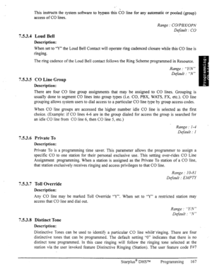 Page 1747.5.3.4 
7.5.3.5 
7.5.3.6 
7.5.3.7 
7.5.3.8 
This instructs the system software to- bypass this 60 line for any automatic or pooled (group) 
access of CO lines. 
Loud Bell 
Description: 
Range : CO/PBX/OPN 
Default : CO 
When set to “Y” the Loud Bell Contact will operate ring cadenced closure while this CO line is 
ringing. 
The ring cadence of the Loud Bell contact follows the Ring Scheme programmed in Resource. 
CO Line Group 
Description: 
Range : “Y/N” 
Default : “N” 
There are four CO line group...