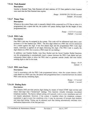 Page 177i_ 1.. 
L- 754.6 Park Remind 
Description: 
Similar to Remind Time, Park Remind will alert stations of CO lines parked at their location 
once each time the Park Remind time expires. 
754.7 
754.8 
Pause Time 
Description: 
Whenever the system Pause code is manually dialed while connected to a CO line or when it is 
programmed into a speed dial bin, the system will pause dialing digits for the length of time 
programmed here. 
PBX Code 
Description: 
One PBX Code may be assigned in the system. This ‘code...