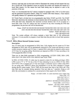 Page 179however users may also use the hook switch to disconnect the current call and request dial tone 
for a second call. If this operation occurs too quickly the system will interpret the request as a 
hook flash request. For this reason the hook flash timing may be adjusted to cater to the 
practices of the user. 
Note: it is recommended that SLT stations installed be equipped with a TAP or FLASH button 
and the guaranteed disconnect feature. 
(Many SLT models offer these features.) These features 
will...