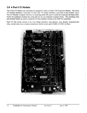 Page 192.8 6 Port CO Module 
The 6 Port CO Module may alternately be equipped in place of either 3X8 Expansion Module. The 6 Port 
CO Module interfaces 6 loop-start CO lines only. No station interface is provided on 
this module. The 6 
Port CO Module is shipped with four (4) mounting stand-offs used to install the board into the Basic KSU, 
IWO(~) six-conductor modular line cords and two (2) six-conductor modular blocks. The.mounting cords 
and modular blocks are used to extend the CO line interface circuits...