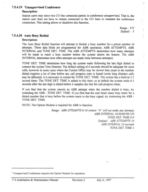 Page 1817.5.4.19 ‘Unsupervised Conference 
Description: 
Station users may leave two CO line connected parties in conference unsupervised. That is, the 
station user does not have to remain connected to the CO lines to maintain the conference 
connection. This setting allows or disallows this function. 
Range : Y/N 
Default : Y 
7.5.4.20 Auto Busy Redial 
Description: 
The Auto Busy Redial function will attempt to Redial a busy number for a preset number of 
attempts. Three data fields are programmed for ABR...