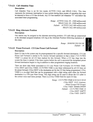 Page 1827.5.4.21 Call Abandon Time 
Description: 
Call Abandon Time is set for two modes ACTIVE CALL and HELD CALL. This time 
represents the minimum interruption in loop current during these modes of operation that must 
be detected to force a CO line on-hook. Any CO line marked Call Abandon ‘9”’ will follow the 
associated timer programming. 
7.5.4.22 Ring Alternate Position 
Description: Range : ACTIVE CALL 50 - 2500 milliseconds 
HELD CALL 50 - 2500 milliseconds 
Default : ACTIVE CALL 600 milliseconds 
HELD...