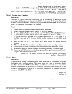 Page 187Range : Messages may be I6 characters or less. 
Default : OUTGOING messages; CALL OPERATOR, CALL HOME, CALL SCHOOL, 
VISITORS WAITING, URGENT COME SEE M. 
EXECUTIVE NOTIFY messages: OUT FOR LUNCH, BE BACK SOON, LEFT FOR THE DAK 
IN A MEETING, OUT OF OFFICE, ON VACATION 
7.5.5.12 System Speed Numbers 
Description: 
There are 80 System Speed Dial Numbers that can be programmed for access by stations 
according to COS assignments. Stations with COS O-5 can access all 80 System Speed Dial 
Numbers. Stations...