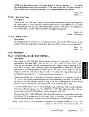 Page 190NOTE: Dial Tone Detect requires the Option Module to function. However, if CO dial tone is 
slow and dialed digits are being sent before CO dial tone is ready, the Dial Wait Time may be 
used to eliminate the problem by imposing a fixed wait period before digits are sent. 
7.5.5.24 Dial Wait Time 
Description: Range : Y/N 
Default : N 
Similar to the Dial Tone Detect feature, Dial Wait Time can be used to delay out dialing based 
on a timer instead of a Tone Detector for applications where the Option...