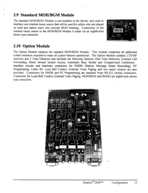 Page 20-. 2.9 Standard MOH/BGM Module 
The standard MOH/BGM Module is pre-installed at the factory and used to 
interface one external music source that will be used for callers who are placed 
on hold and station users who activate BGM listening. Connection of the 
external music source to the MOI-IBGM Module is made via an eighth-inch 
phono type connector. 
2.10 Option Module 
The Option Module replaces the standard MOWBGM Module. This module comprises all additional 
system resources required to make all...