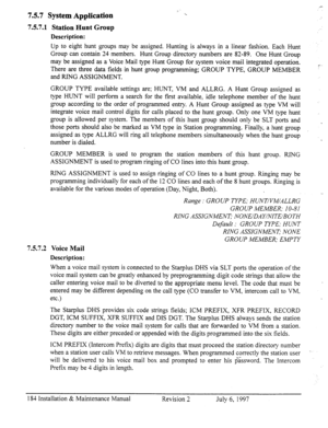 Page 1917.5.7 System Application 
7.5.7.1 Station Hunt Group 
Description: 
Up to eight hunt groups may be assigned. Hunting is always in a linear fashion. Each Hunt 
Group can contain 24 members. Hunt Group directory numbers are 82-89. One Hunt Group 
may be assigned as a Voice Mail type Hunt Group for system voice mail integrated operation. 
There are three data fields in hunt group programming; GROUP TYPE, GROUP MEMBER 
and RING ASSIGNMENT. 
GROUP TYPE available settings are; HUNT, VM and ALLRG. A Hunt Group...