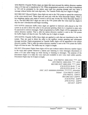 Page 192XFR PREFIX (Transfer Prefix) digits are digits that must proceed the station directory number 
when a CO line call is transferred to VM. When programmed correctly a call that is transferred 
to VM will be prompted by the station users mail box greeting prompt and may leave a 
message without further dial code digit entry. The Transfer Prefix may be 4 digits in length. 
RECORD DGT (Record Digits), these digits are sent to the VM system to speed the connection 
at the voice record level. These digits are...