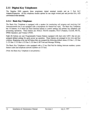 Page 212.11 Digital Key Telephones 
The Star-plus DHS supports three proprietary digital terminal models and an 2 Port SLT 
Adapter/Expansion. All key telephone models operate on one single twisted pair and provide D/A, A/D 
conversion at the terminal. 
2.11.1 -Basic Key TeIephone: 
The Basic Key Telephone is equipped with a speaker for monitoring call progress and receiving Call 
Announcements but is not equipped with a microphone for Hands-Free reply. The Basic Key Telephone 
has 16 buttons, 8 of which are...