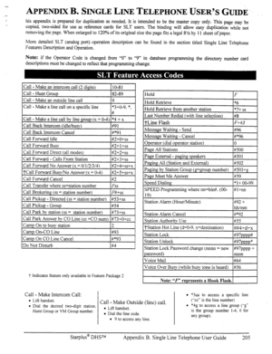 Page 210APPENDIX B. SINGLE LINE TELEPHONE USER’S GUIDE. 
his appendix is prepared for duplication as needed. It is intended to be the master copy only. This page may be 
copied. two-sided for use as reference cards for SLT users. The binding will allow easy duplication while not 
removing the page. When enlarged to 120% of its original size the page tits a legal 8% by 11 sheet of paper. 
More detailed SLT (analog port) operation description can be found in the section titled Single Line Telephone 
Features...