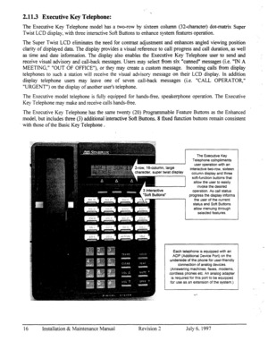 Page 232.113 Executive Key Telephone: 
The Executive Key Telephone model has a two-row by sixteen coh.mm (32-character) dot-matrix Super 
Twist LCD display, with three interactive Soft Buttons to enhance system features operation. 
The Super Twist LCD eliminates the need for contrast adjustment and enhances angled viewing position 
clarity of displayed data. The display provides a visual reference to call progress and call duration, as well 
as time and date information. The display also enables the Executive...