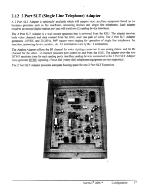 Page 242.12 2 Port SLT (Single Line Telephone) Adapter 
A 2 Port SLT Adapter is optionally available which will support most auxiliary equipment found on the 
business premises such as fax machines, answerin, 0 devices and single line telephones. Each adapter 
requires an unused digital station port and will yield two (2) analog device interfaces. 
The 2 Port SLT Adapter is a wall mount apparatus that is powered h-om the KSU. The adapter receives 
both voice channels and data control from the KSU, over one pair...