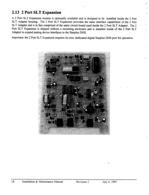 Page 25_- 
2.13 2 Port SLT Expansion 
. 
A 2 Port SLT Expansion module is optionally available and is designed to be installed inside the 2 Port 
SLT Adapter housing. The 2 Port SLT Expansion provides the same interface capabilities of the 2 Port 
SLT Adapter and is in fact comprised of the same circuit board used inside the 2 Port SLT Adapter. The 2 
Port SLT Expansion is shipped without a mounting enclosure and is installed inside of the 2 Port SLT 
Adapter to expand analog device interfaces to the Starplus...