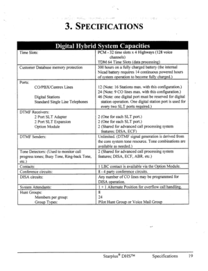 Page 26‘L I . .- _, ,. .-._ 
. 
3, SPECI&ATIONS 
Time Slots: PCM - 32 time slots x 4 Highways (128 voice 
I channels) 
I 
Customer Database memory protection 
Ports: 
CO/PBX/Centrex Lines 
Digital Stations 
Standard Single Line Telephones 
DTMF Receivers: 
2 Port SLT Adapter 
2 Port SLT Expansion 
Option Module TDM 64 Time Slots (data processing) 
300 hours on a fully charged battery (the internal 
Nicad battery requires 14 continuous powered hours 
of system operation to become fully charged.) 
12 (Note: 16...