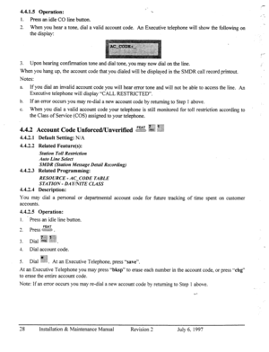 Page 354.4.1.5 Operation: 
1. Press an idle CO line button. 
n . . ‘. 
‘.. 
- 
3 &. When you hear a tone, dial a valid account code. An Executive telephone will show the following on 
the display: 
= . . 
3. Upon hearing confirmation tone and dial tone, you may now dial on the line. 
When you hang up, the account code that you dialed will be displayed in the SMDR call record printout. 
Notes: 
a If you dial an invalid account code you will hear error tone and will not be able to access the line. An 
Executive...