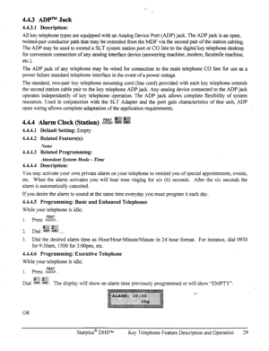 Page 364.4.3 ADPm Jack 
4.4.3.1 Description: 
All key telephone types are equipped with an Analog Device Port (ADP) jack. The ADP jack is an open, 
twisted-pair conductor path that may be extended f?om the MDF via the second pair of the station cabling. 
The ADP may be used to extend a SLT system station port or CO line to the digital key telephone desktop 
for convenient connection of any analog interface device (answering machine, modem, facsimile machine, 
etc.). 
The ADP jack of any telephone may be wired...