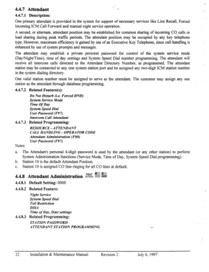 Page 394.4.7 Attendant 
4.4.7.1 Description: 
One primary attendant is provided in the system for support of necessary services like Line Recall, Forced 
Incoming ICM Call Forward and manual night service operation. 
A second, or alternate, attendant position may be established for common sharing of incoming CO.calls or 
load sharing during peak trafftc periods. The attendant position may be occupied by any key telephone 
type. However, maximum efficiency is gained by use of an Executive Key Telephone, since...