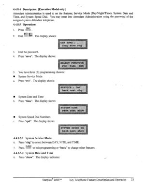 Page 404.4.8.4 Description: [Executive Model only] 
Attendant Administration is used to set the features; Service Mode (Day/Night/Time), System Date and 
Time, and System Speed Dial. You may enter into Attendant Administration using the password of the 
assigned system Attendant telephone. 
4.4.8.5 Operation: 
3. Dial the password. 
4. Press “save”. The display shows: 
5. You have three (3) programming choices: 
n System Service Mode 
a. Press “svc”. The display shows: 
q System Date and Time 
b. Press “time”....