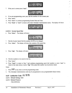 Page 417. If the year is correct press “next”. 
8. 
If you are programming a new year, dial the numbers for the current year. 
9. Press “save”. 
IO. 
Press “next” to continue programming System Date and Time. 
Il. Press 
“back” or “next” to return to the main Attendant Administration menu. The display will show: 
4.4.8.5.3 System Speed Dial 
6. Press “show”. The display will show: 
7. Dial the System Speed Dial bin number (20-99) to be changed. 
8. Press 
“show”. The display will show the contents of the speed...