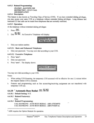 Page 424.4.9.3 Related Programming: 
STA TION - DA Y/?vITE COS 
RESTRICTION - CO LN CALL 
DISCRIMINA TION 
4.4.9.4 Description: 
This feature is also known as Traveling Class of Service (COS). If you have extended dialing privileges, 
you may access your same COS at a telephone without extended dialing privileges. Long distance and 
restricted CO line calls can be made from telephones that are normally restricted. 
4.4.9.5 Operation: 
At the telephone without extended dialing privileges: 
1. press  ~$$$& $,@&...