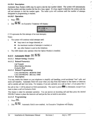 Page 434.4.10.4 Description: : 
a”. 
Automatic Busy Redial (ABR) may be used to dial the last number dialed. The system will automatically 
dial the number and then monitor the line for a busy signal. If a busy signal is detected, the system ends the 
call and attempts to dial the number again. The redial cycle will continue until the number of attempts 
designated in programming is reached. 
4.4.10.5 Operation: 
1. press E. e- 
j$g& @@ 
3 
-. Dial @&g &gg 
. An Executive Telephone will display: 
-. 
( I/ IO...