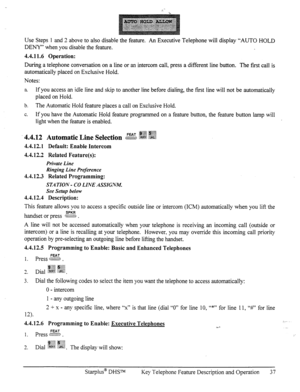 Page 44Use Steps 1 and 2 above to also disable the feature. An Executive Telephone will display “AUTO HOLD 
DENY” when you disable the feature. 
4.4.11.6 Operation: 
During a telephone conversation on a line or an intercom call, press a different line button. The first call is 
automatically placed on Exclusive Hold. 
Notes: 
a If you access an idle line and skip to another line before dialing, the fist line will not be automatically 
placed on Hold. 
b. The Automatic Hold feature places a call on Exclusive...