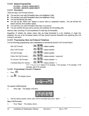 Page 494.4.18.3 Related Programming: 
STA TION - CO RING ASSIGNMENT 
STATION - RECEIVE ASSIGNMENT 
4.4.18.4 Description: 
There are many Call Forward choices: 
H You can have your calls forwarded when your telephone is idle, 
W You can have your calls forwarded when your telephone is busy, 
n You can forward all your calls, 
n You can use the “follow me” feature to receive calls at a temporary location. You can activate the 
feature remotely from another station. 
W You can have your calls forwarded when there...