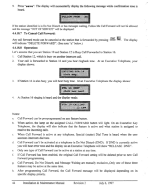 Page 519. Press “save”. The display will momentarily display the following message while confirmation tone is 
heard. 
If the station identified is in Do Not Disturb or has messages waiting, Follow Me Call Forward will not bk allowed 
and the message “OUT OF SERVICE” will be displayed: 
4.4.18.7 To Cancel Call Forward: 
Any call forward mode can be canceled at the station that is fomarded by pressing cxzczs ::mi::. The display 
will indicate “DELETE FORWARD”. (See note “n” below.) 
4.4.18.8 Operation: 
Let’s...