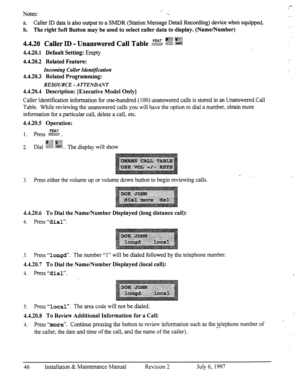 Page 53.== 
Notes: .L 
.-- 
a. Caller ID data is also output to a SMDR (Station Message Detail Recording) device when equipped. 
b. The right Soft Button may be used to select caller data to display. (Name/Number) 
FEAT :~~~~~ 
4.4.20 Caller m _ Unanswered Call Table &Y-% j&j@ :wi 
4.4.20.1 Default Setting: Empty 
4.4.20.2 Related Feature: 
Incoming Caller Identification 
4.4.20.3 Related Programming: 
RESOURCE - A TTENDANT 
4.4.20.4 Description: [Executive Model Only] 
Caller Identification information for...