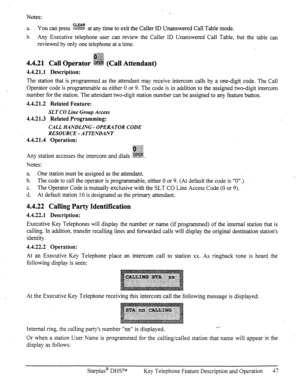 Page 54Notes: 
a. You can press ?%Z&! at any time to exit the Caller ID Unanswered Call Table mode. 
b. Any Executive telephone user can review the Caller ID Unanswered Call Table, but the table can 
reviewed by only one telephone at a time. 
4.4.21 Call Operator ~S!%i% (Call Attendant) 
4.4.21.1 Description: 
The station that is programmed as the attendant may receive intercom calls by a one-digit code. The Call 
Operator code is programmable as either 0 or 9. The code is in addition to the assigned two-digit...