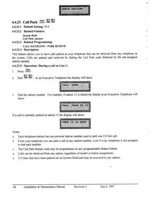 Page 554.4.23.1 Default Setting: N/A 
4.4.23.2 Related Feature: 
System Hold 
Call Park Answer 
4.4.23.3 Related Programming: 
CALL HANDLING - PA Rh- REMIND 
4.4.23.4 Description: 
This feature allows you to have calls parked at your telephone that can be retrieved from any telephone in 
the system. Calls are parked and retrieved by dialing the Call Park code followed by the pre-assigned 
station number. 
4.4.23.5 Operation: During a call on Line 1: 
p .$?jj” 
2. Dial g@ $..@ 
. At an Executive Telephone the...