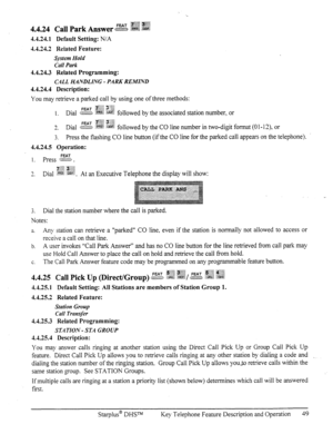 Page 564.4.24.1 Default Setting: N/A 
4.4.24.2 Related Feature: 
System Hold 
Call Park 
4.4.24.3 Related Programming: 
CALL HANDLING - PARK REMIND 
4.4.24.4 Description: 
You may retrieve a parked call by using one of three methods: 
FEAT y$g 3;.:g 
3 
a. Dial c:zss .g$? r&B followed by the CO line number h two-digit format (0 l-12), or 
3. 
Press the flashing CO line button (if the CO line for the parked call appears on the telephone). 
4.4.24.5 Operation: 
1. press ?S. 
3 i”?j$; :+jj; 
-. Dial JW :a~%. At an...