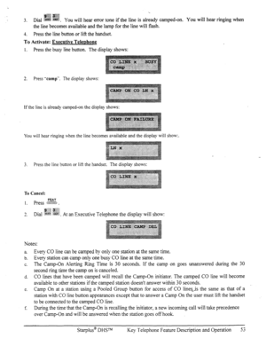 Page 60-.. 
$@fzz ;@$g 
3. Dial ~~~ ~~. y ou will hear error tone if the line is already camped-on. You will hear ringing when 
the line becomes available and the lamp for the line will flash. 
4. Press the line button or Iif? the handset. 
To Activate: Executive TeleDhone 
1. Press the busy line button. The display shows: 
2. Press “camp”. The display shows: 
If the line is already camped-on the display shows: 
You will hear ringing when the line becomes available and the display will show:. 
3. Press the line...