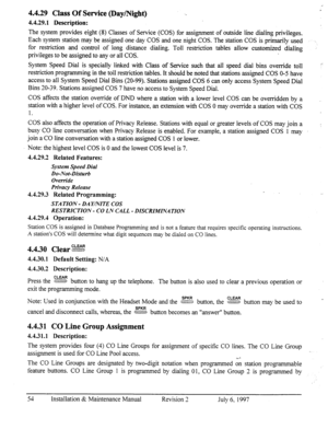 Page 614.429 Class Of Service (Day/Night) 
4.4.29.1 Description: 
The system provides eight (8) Classes of Service (COS) for assignment of outside line dialing privileges. 
Each system station may be assigned one day COS and one night COS. The station COS is primarily used 
for restriction and control of long distance dialing. Toll restriction tables allow customized dialing 
privileges to be assigned to any or all COS. 
System Speed Dial is specially linked with Class of Service such that all speed dial bins...