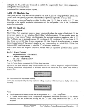 Page 62dialing 02, etc. An All CO Line Group code is available for‘ programmable feature button assi,onment by 
dialing 00 for that feature button. 
At default all CO Lines are assigned to group 1. 
4.4.32 CO Line Interface 
The system provides loop start CO line interface with built-m gas over-voltage protection. Either pulse 
(rotary) or DTMF signaling is provided. Abandoned call supervision is provided for all CO lines. 
The maximum system configuration provides for either nine (9) CO lines or twelve (12) CO...