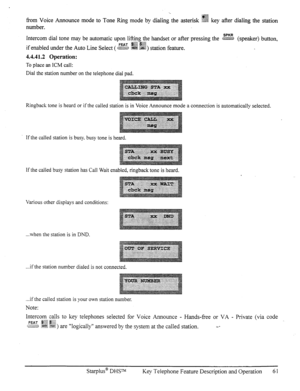 Page 68from Voice Announce mode to Tone Ring mode by dialing the asterisk !?2& key after dialing the station 
number. 
Intercom dial tone may be automatic upon lifting the handset or after pressing the z (speaker) button, 
if enabled m&r he Auto Line Select ( w $& g&4) station feature. 
4.4.41.2 Operation: 
To place an ICM call: 
Dial the station number on the telephone dial pad. 
Ringback tone is heard or if the called station is in Voice Announce mode a connection is automatically selected. 
If the called...