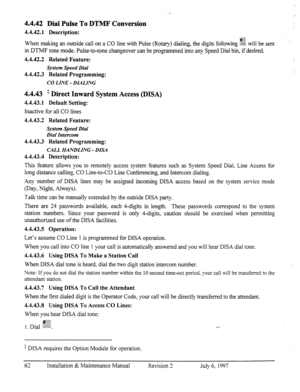 Page 694.4.42 Dial Pulse To DTMF Conversion 
4.4.42.1 Description: ., 2,;: 
When making an outside call on a CO line with Pulse (Rotary) dialing, the digits following %% will be sent 
in DTMF tone mode. Pulse-to-tone changeover can be programmed into any Speed Dial bin, if desired. 
4.4.42.2 Related Feature: 
System Speed Dial 
4.4.42.3 Related Programming: 
CO LINE - DLALING 
4.4.43 ’ Direct Inward System Access @ISA) 
4.4.43.1 Default Setting: 
Inactive for all CO lines 
4.4.43.2 Related Feature: 
System...