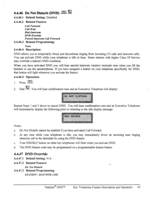 Page 724.4.46.1 Default Setting: Disabled 
4.4.46.2 Related Feature: 
Call Forward 
Call Wait 
Dial Intercom 
DND Override 
Forced Intercom Call Forward 
4.4.46.3 Related Programming: 
None 
4.4.46.4 Description: 
DND allows you to temporarily block and discontinue ringing from incoming CO calls and intercom calls. 
You can activate DND while your telephone is idle or busy. Some stations with higher Class Of Service 
may override a station’s DND condition. 
When you have activated DND you will hear special...